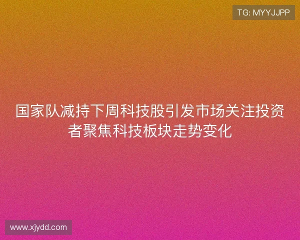 国家队减持下周科技股引发市场关注投资者聚焦科技板块走势变化 国家队减持下周科技股引发市场关注投资者聚焦科技板块走势变化